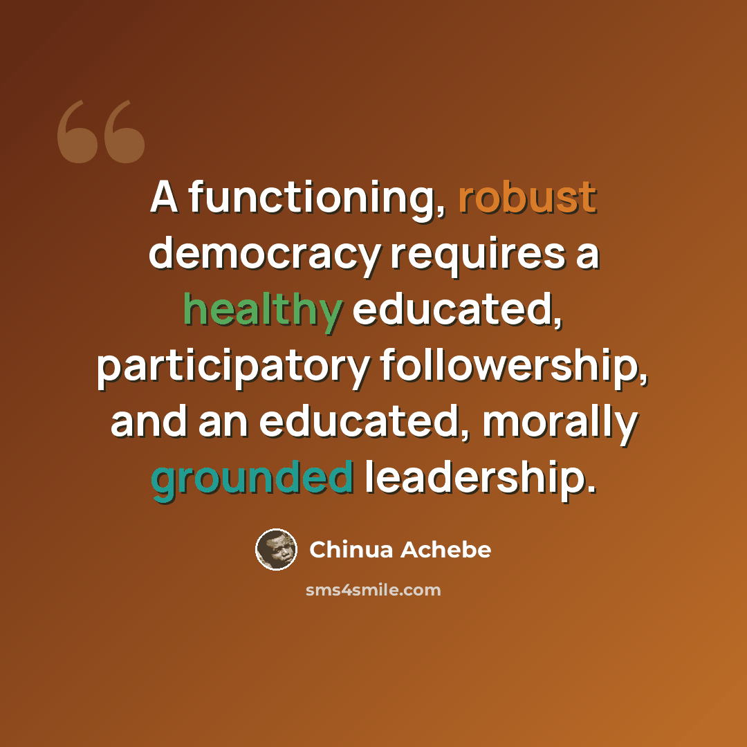 “A functioning, robust democracy requires a healthy educated, participatory followership, and an educated, morally grounded leadership.” quote by Chinua Achebe