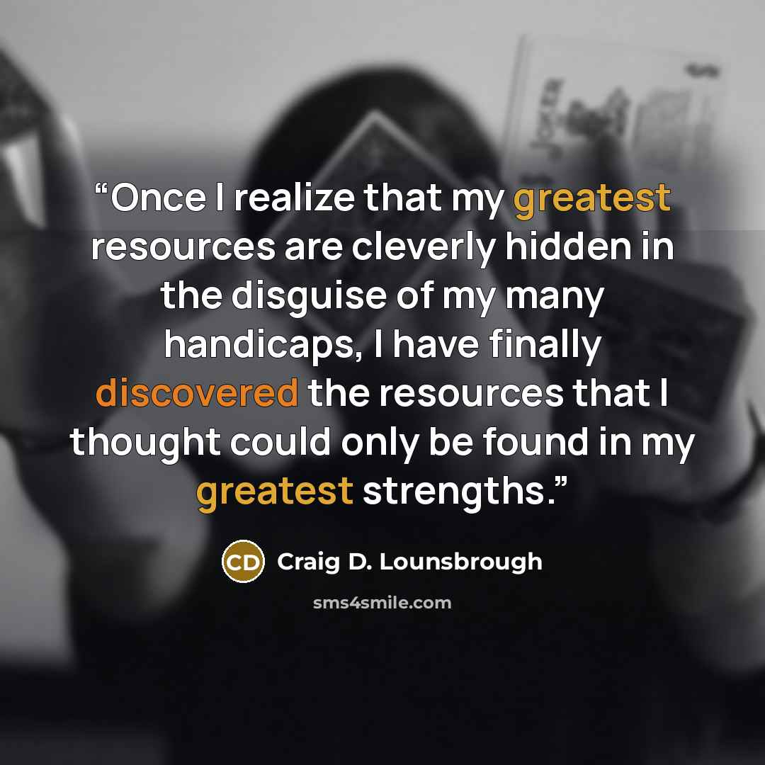 “Once I realize that my greatest resources are cleverly hidden in the disguise of my many handicaps, I have finally discovered the resources that I thought could only be found in my greatest strengths.” quote by Craig D. Lounsbrough