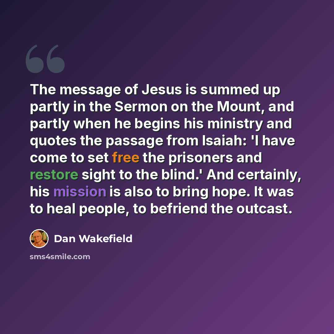 “The message of Jesus is summed up partly in the Sermon on the Mount, and partly when he begins his ministry and quotes the passage from Isaiah: 'I have come to set free the prisoners and restore sight to the blind.' And certainly, his mission is also to bring hope. It was to heal people, to…” quote by Dan Wakefield