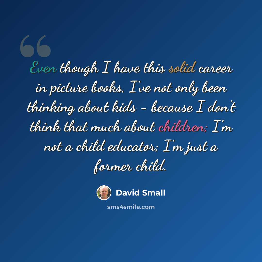 “Even though I have this solid career in picture books, I've not only been thinking about kids - because I don't think that much about children; I'm not a child educator; I'm just a former child.” quote by David Small