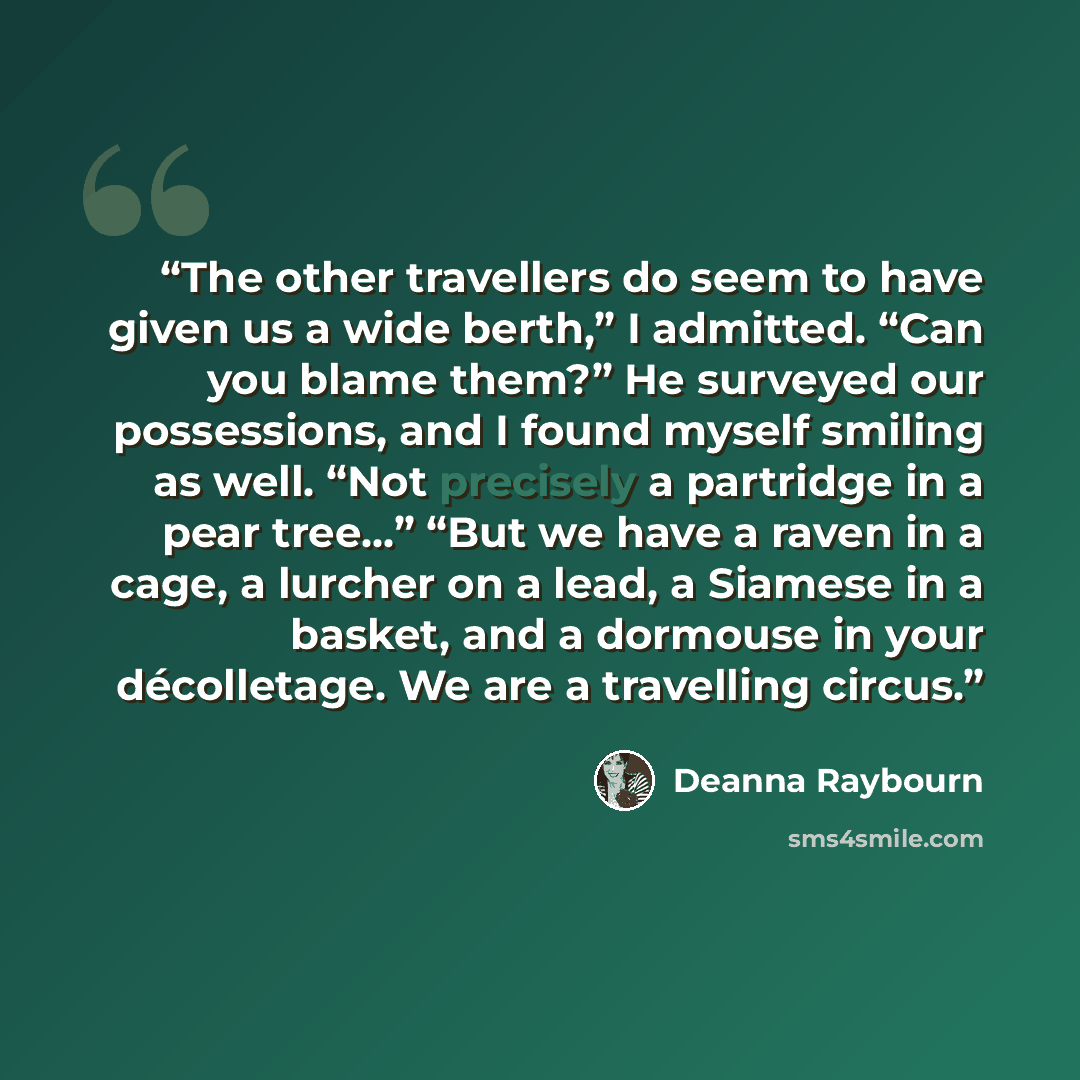 “The other travellers do seem to have given us a wide berth,” I admitted. “Can you blame them?” He surveyed our possessions, and I found myself smiling as well. “Not precisely a partridge in a pear tree...” “But we have a raven in a cage, a lurcher on a lead, a Siamese in a basket, and a dormouse…” quote by Deanna Raybourn
