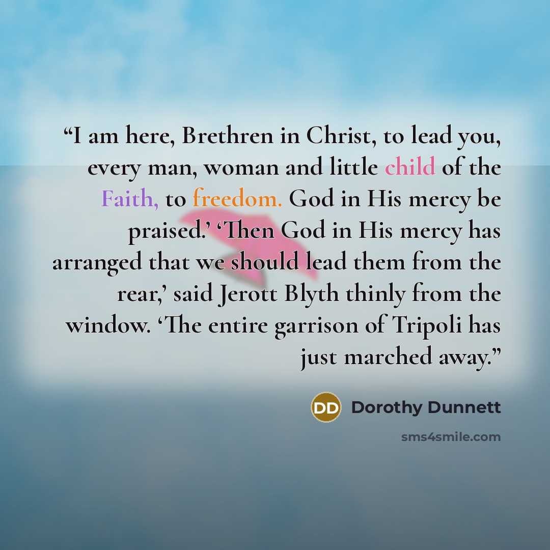 “I am here, Brethren in Christ, to lead you, every man, woman and little child of the Faith, to freedom. God in His mercy be praised.’ ‘Then God in His mercy has arranged that we should lead them from the rear,’ said Jerott Blyth thinly from the window. ‘The entire garrison of Tripoli has just…” quote by Dorothy Dunnett