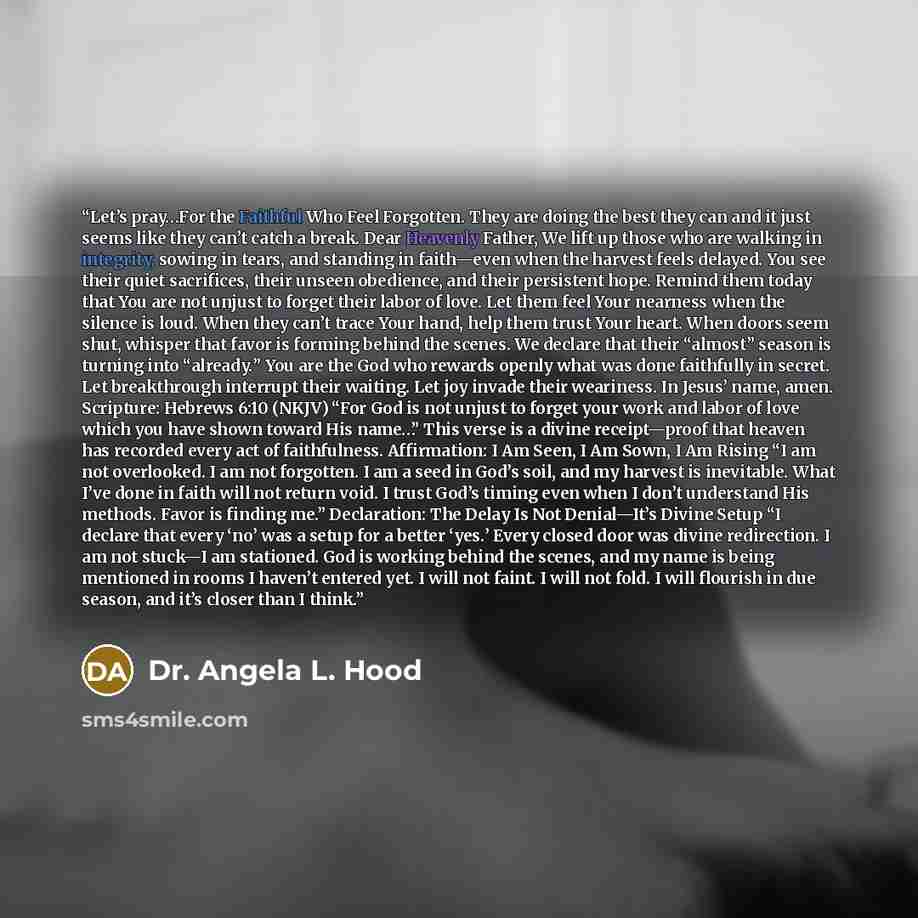 “Let’s pray…For the Faithful Who Feel Forgotten. They are doing the best they can and it just seems like they can’t catch a break. Dear Heavenly Father, We lift up those who are walking in integrity, sowing in tears, and standing in faith—even when the harvest feels delayed. You see their quiet…” quote by Dr. Angela L. Hood