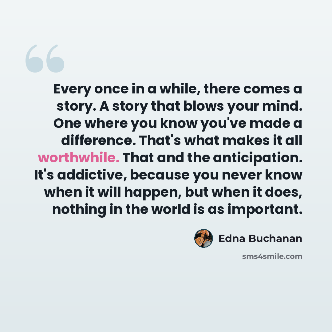 “Every once in a while, there comes a story. A story that blows your mind. One where you know you've made a difference. That's what makes it all worthwhile. That and the anticipation. It's addictive, because you never know when it will happen, but when it does, nothing in the world is as important.” quote by Edna Buchanan