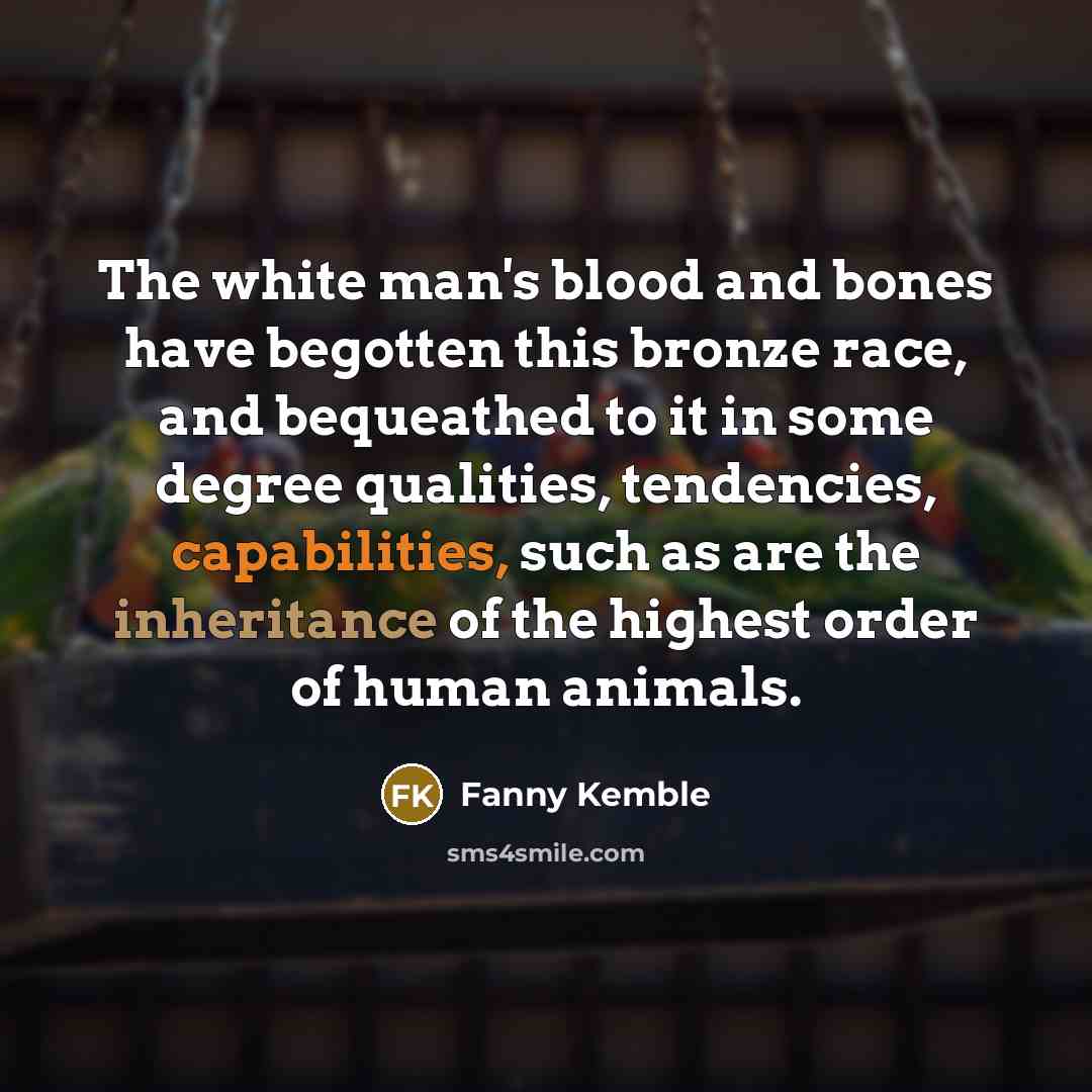 “The white man's blood and bones have begotten this bronze race, and bequeathed to it in some degree qualities, tendencies, capabilities, such as are the inheritance of the highest order of human animals.” quote by Fanny Kemble