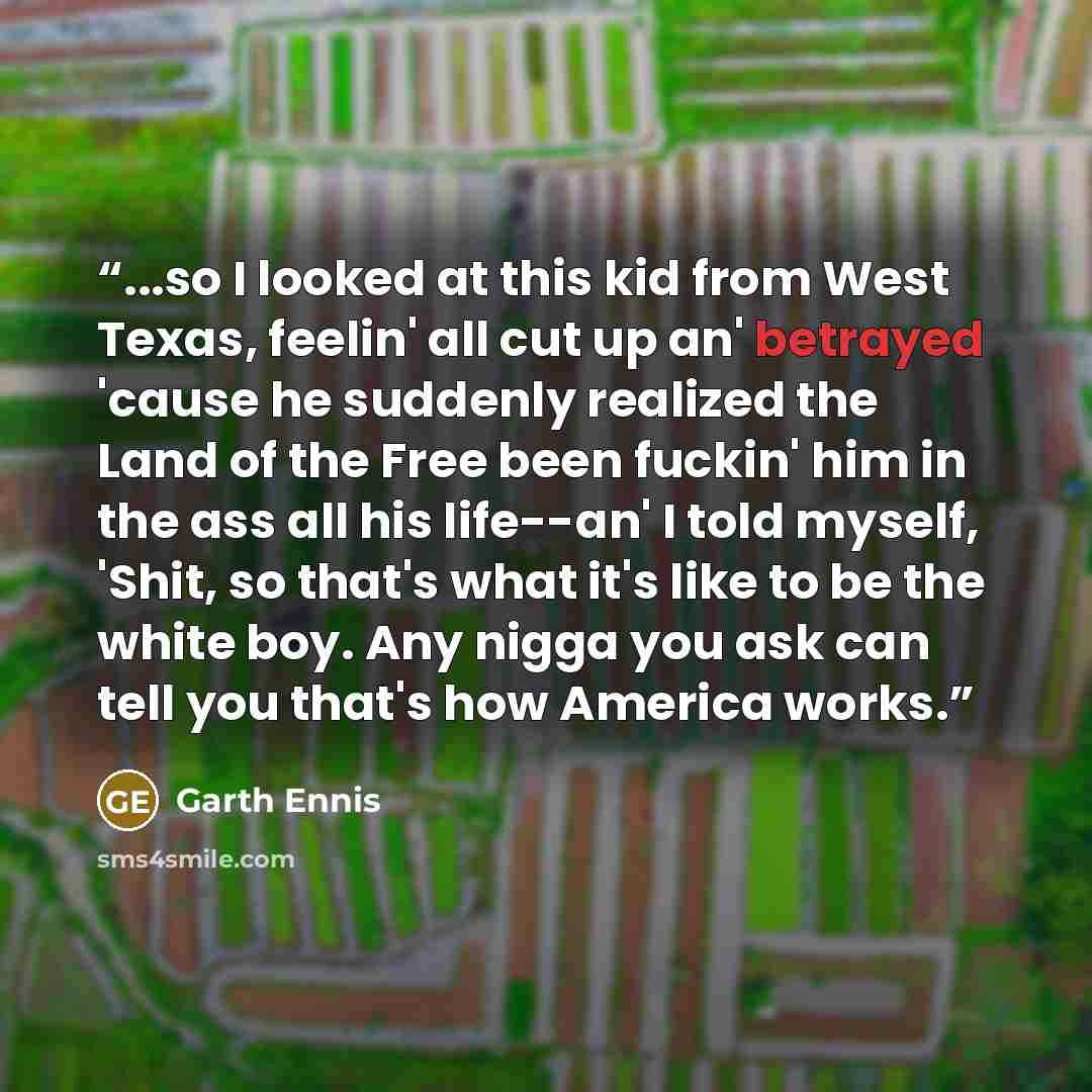 “...so I looked at this kid from West Texas, feelin' all cut up an' betrayed 'cause he suddenly realized the Land of the Free been fuckin' him in the ass all his life--an' I told myself, 'Shit, so that's what it's like to be the white boy. Any nigga you ask can tell you that's how America works.” quote by Garth Ennis