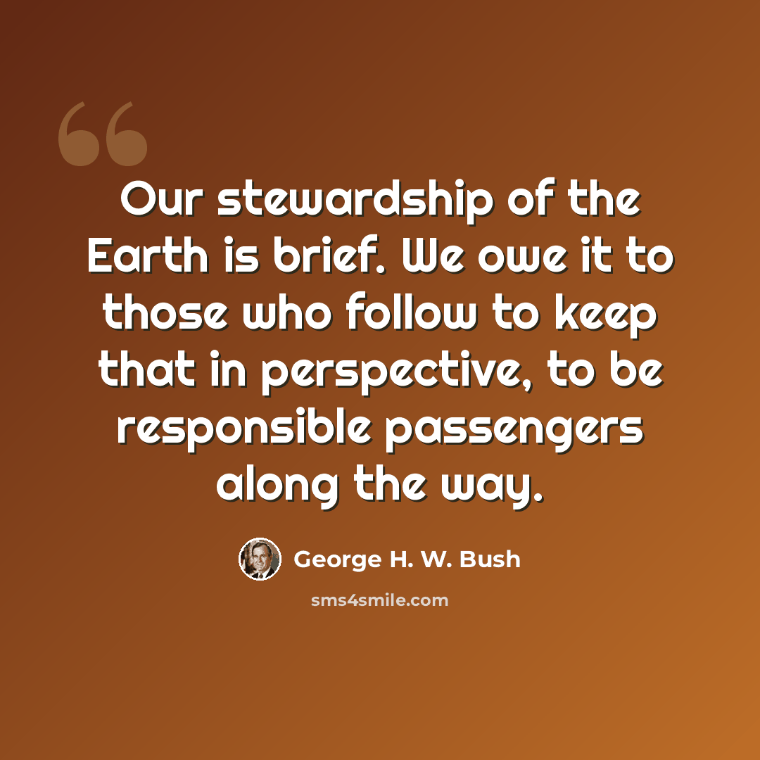 “Our stewardship of the Earth is brief. We owe it to those who follow to keep that in perspective, to be responsible passengers along the way.” quote by George H. W. Bush