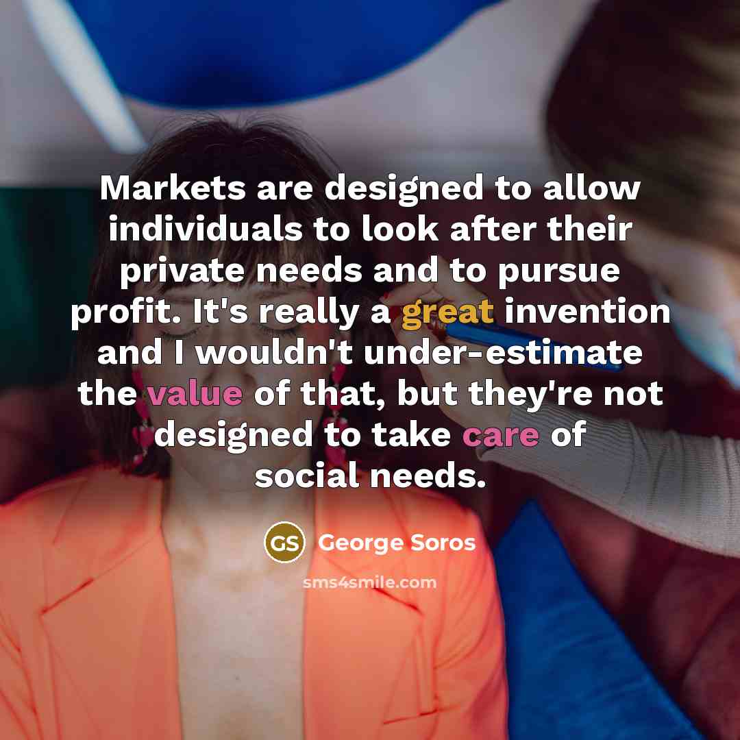 “Markets are designed to allow individuals to look after their private needs and to pursue profit. It's really a great invention and I wouldn't under-estimate the value of that, but they're not designed to take care of social needs.” quote by George Soros