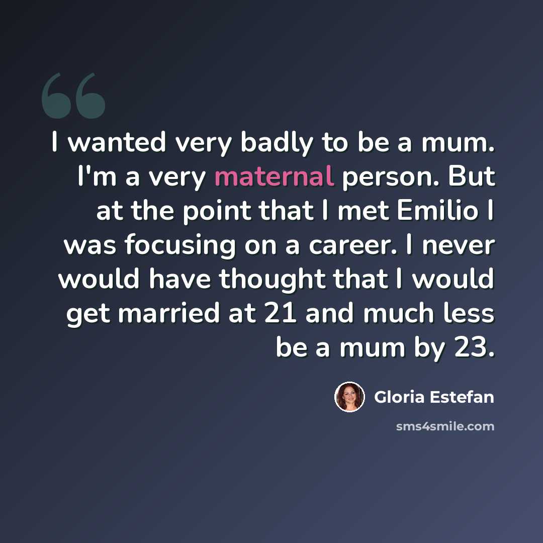 “I wanted very badly to be a mum. I'm a very maternal person. But at the point that I met Emilio I was focusing on a career. I never would have thought that I would get married at 21 and much less be a mum by 23.” quote by Gloria Estefan
