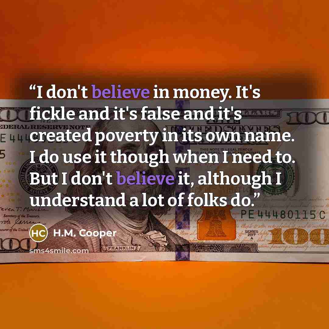 “I don't believe in money. It's fickle and it's false and it's created poverty in its own name. I do use it though when I need to. But I don't believe it, although I understand a lot of folks do.” quote by H.M. Cooper