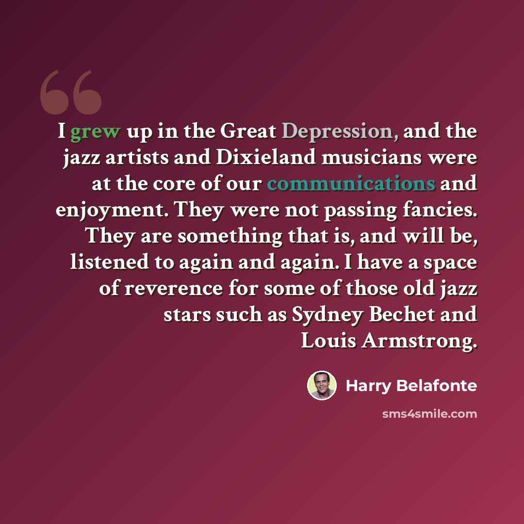 “I grew up in the Great Depression, and the jazz artists and Dixieland musicians were at the core of our communications and enjoyment. They were not passing fancies. They are something that is, and will be, listened to again and again. I have a space of reverence for some of those old jazz stars…” quote by Harry Belafonte