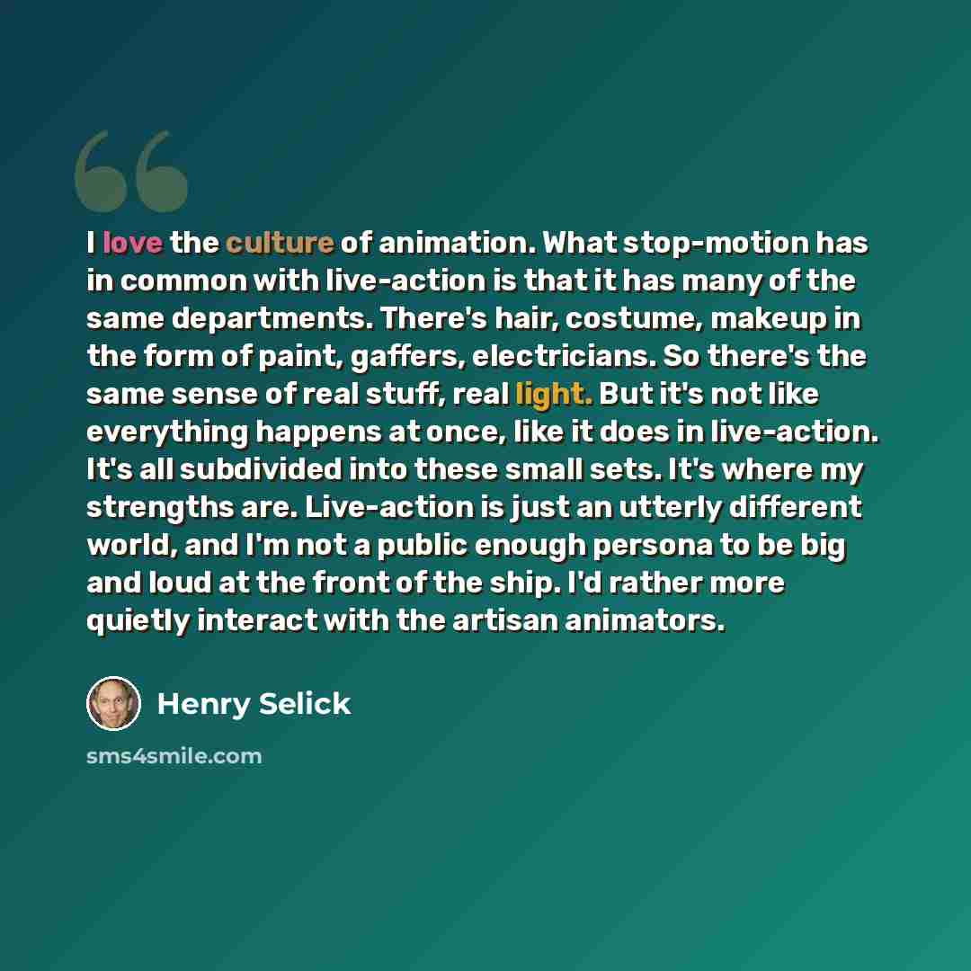 “I love the culture of animation. What stop-motion has in common with live-action is that it has many of the same departments. There's hair, costume, makeup in the form of paint, gaffers, electricians. So there's the same sense of real stuff, real light. But it's not like everything happens at…” quote by Henry Selick
