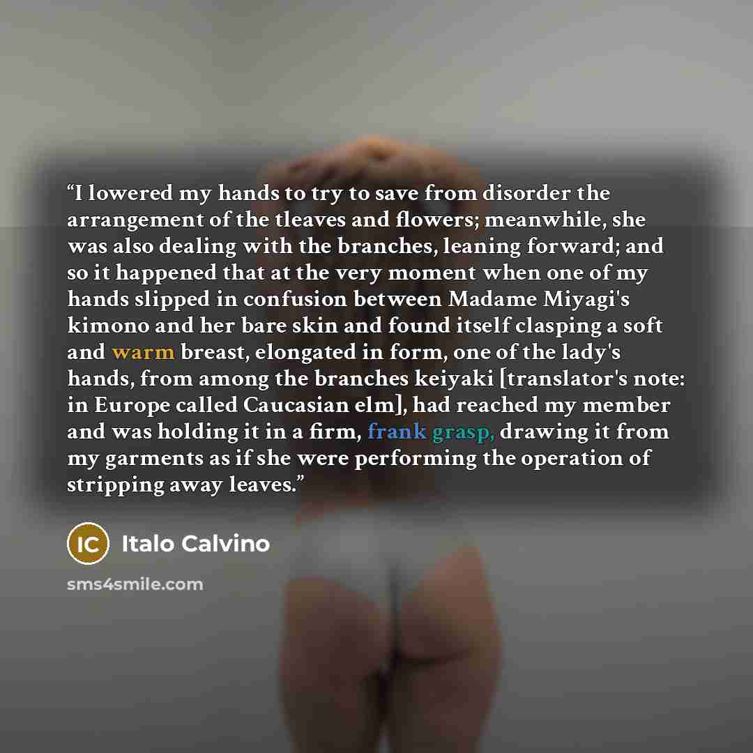 “I lowered my hands to try to save from disorder the arrangement of the tleaves and flowers; meanwhile, she was also dealing with the branches, leaning forward; and so it happened that at the very moment when one of my hands slipped in confusion between Madame Miyagi's kimono and her bare skin and…” quote by Italo Calvino