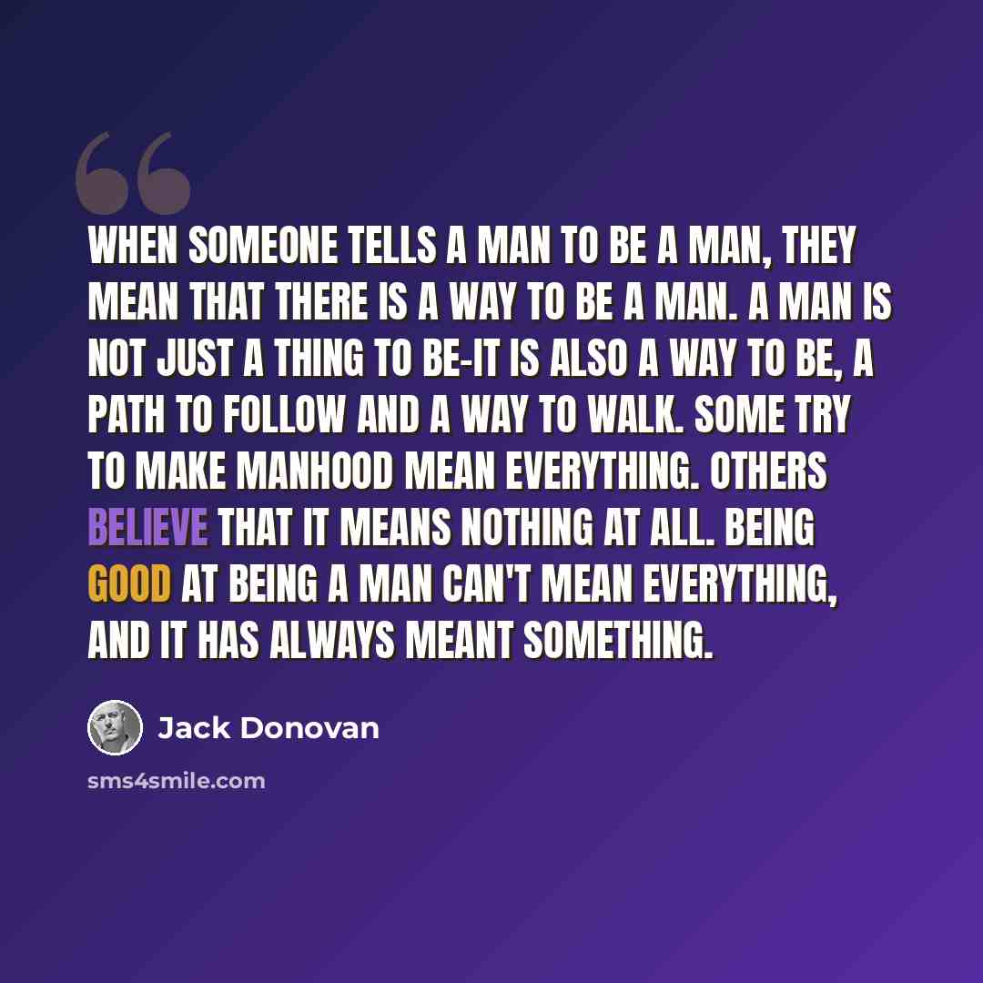 “When someone tells a man to be a man, they mean that there is a way to be a man. A man is not just a thing to be-it is also a way to be, a path to follow and a way to walk. Some try to make manhood mean everything. Others believe that it means nothing at all. Being good at being a man can't mean…” quote by Jack Donovan
