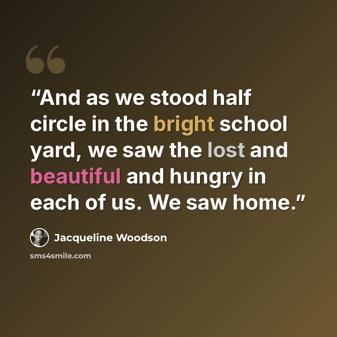 “And as we stood half circle in the bright school yard, we saw the lost and beautiful and hungry in each of us. We saw home.” quote by Jacqueline Woodson