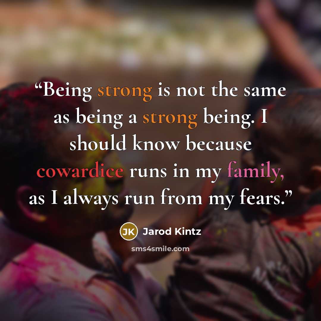 “Being strong is not the same as being a strong being. I should know because cowardice runs in my family, as I always run from my fears.” quote by Jarod Kintz