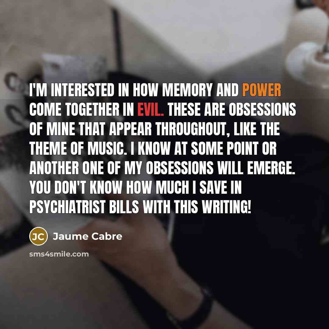 “I'm interested in how memory and power come together in evil. These are obsessions of mine that appear throughout, like the theme of music. I know at some point or another one of my obsessions will emerge. You don't know how much I save in psychiatrist bills with this writing!” quote by Jaume Cabre