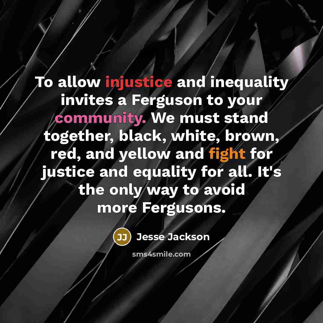 “To allow injustice and inequality invites a Ferguson to your community. We must stand together, black, white, brown, red, and yellow and fight for justice and equality for all. It's the only way to avoid more Fergusons.” quote by Jesse Jackson