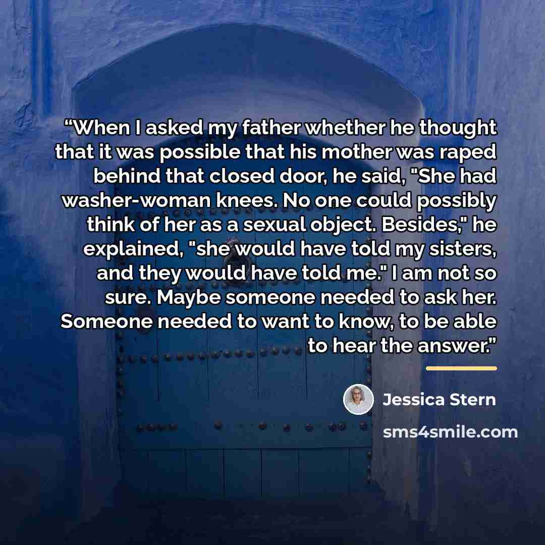 “When I asked my father whether he thought that it was possible that his mother was raped behind that closed door, he said, "She had washer-woman knees. No one could possibly think of her as a sexual object. Besides," he explained, "she would have told my sisters, and they would have told me." I am…” quote by Jessica Stern