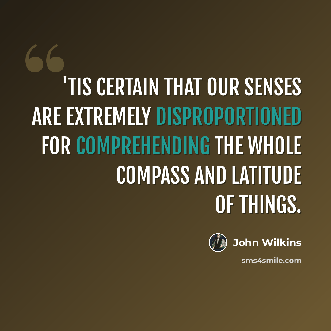 “'Tis certain that our senses are extremely disproportioned for comprehending the whole compass and latitude of things.” quote by John Wilkins