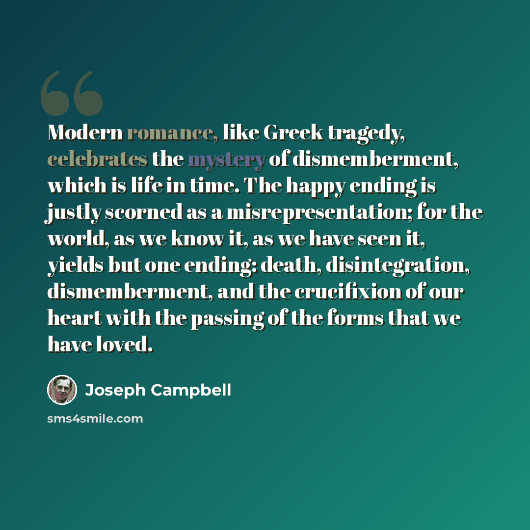 “Modern romance, like Greek tragedy, celebrates the mystery of dismemberment, which is life in time. The happy ending is justly scorned as a misrepresentation; for the world, as we know it, as we have seen it, yields but one ending: death, disintegration, dismemberment, and the crucifixion of our…” quote by Joseph Campbell