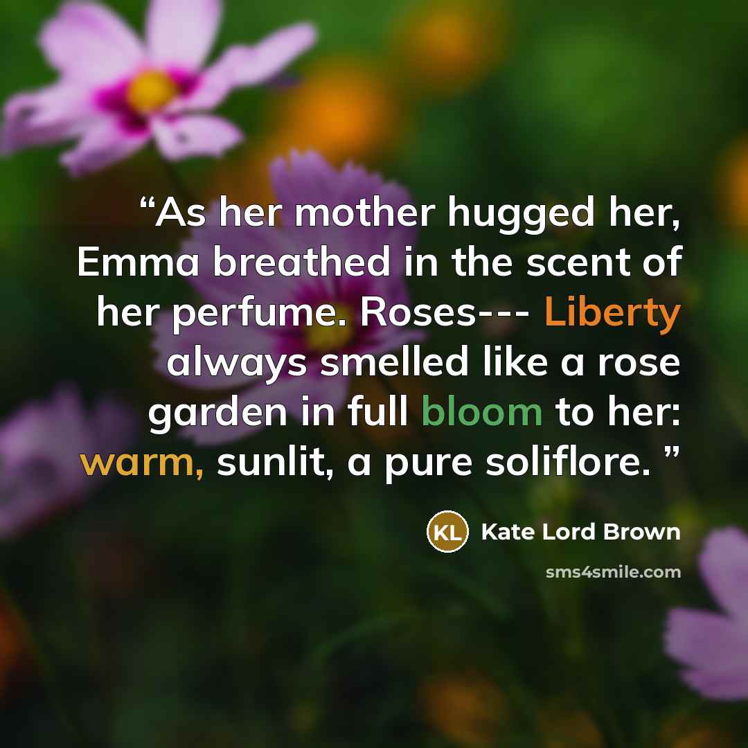 “As her mother hugged her, Emma breathed in the scent of her perfume. Roses--- Liberty always smelled like a rose garden in full bloom to her: warm, sunlit, a pure soliflore.” quote by Kate Lord Brown