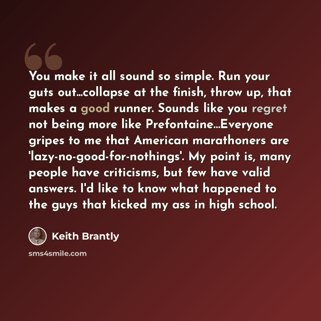 “You make it all sound so simple. Run your guts out...collapse at the finish, throw up, that makes a good runner. Sounds like you regret not being more like Prefontaine…Everyone gripes to me that American marathoners are 'lazy-no-good-for-nothings'. My point is, many people have criticisms, but few…” quote by Keith Brantly