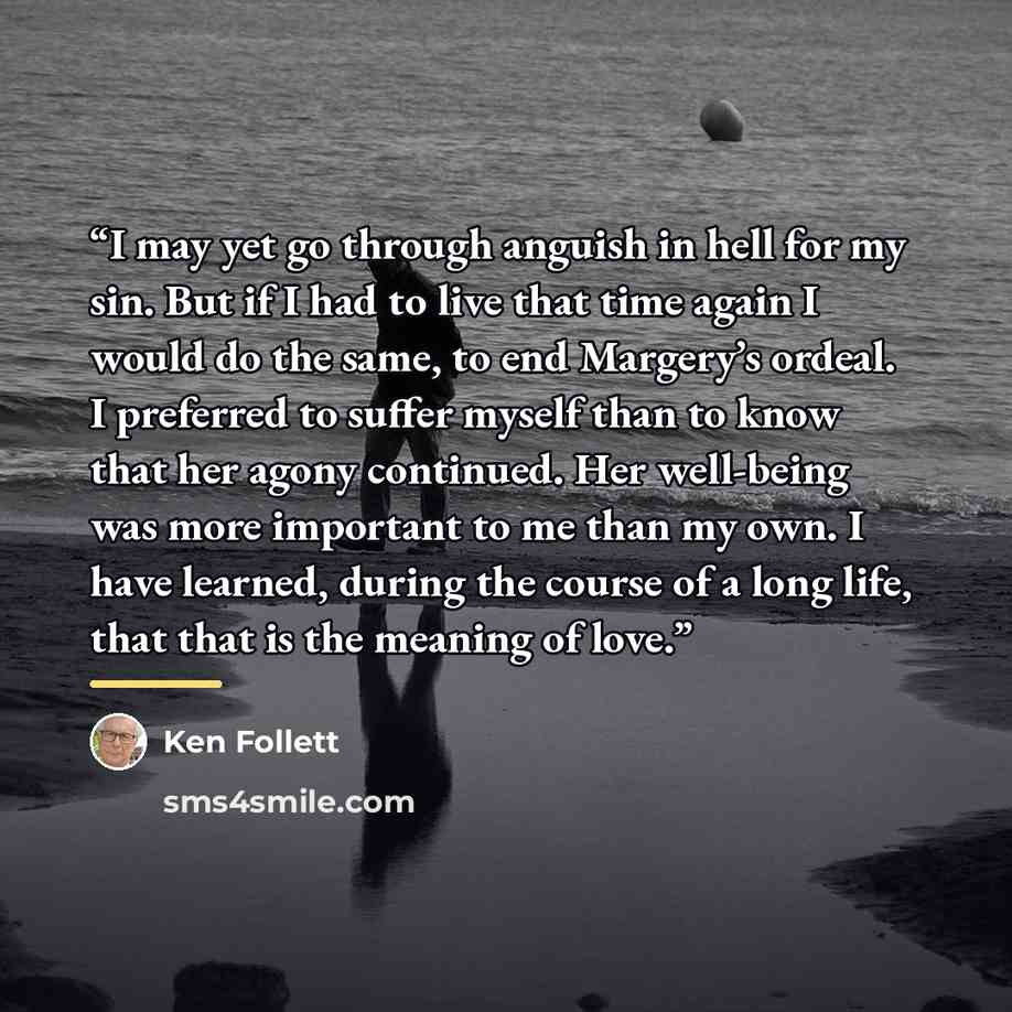 “I may yet go through anguish in hell for my sin. But if I had to live that time again I would do the same, to end Margery’s ordeal. I preferred to suffer myself than to know that her agony continued. Her well-being was more important to me than my own. I have learned, during the course of a long…” quote by Ken Follett