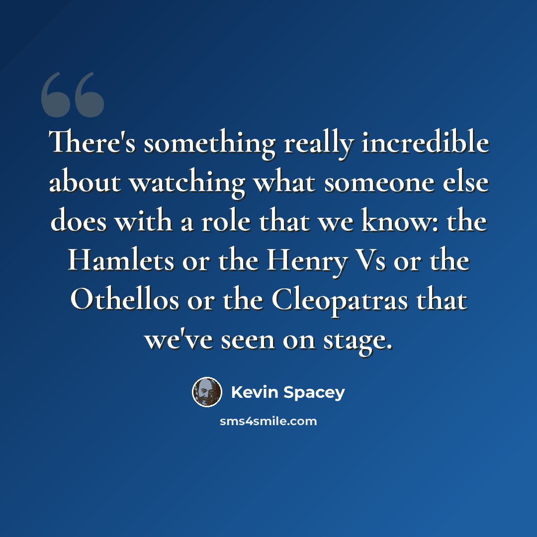 “There's something really incredible about watching what someone else does with a role that we know: the Hamlets or the Henry Vs or the Othellos or the Cleopatras that we've seen on stage.” quote by Kevin Spacey