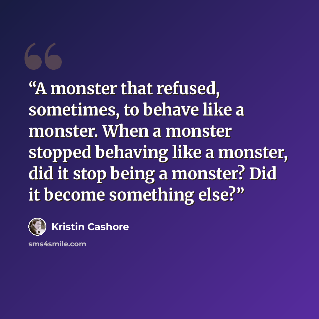 “A monster that refused, sometimes, to behave like a monster. When a monster stopped behaving like a monster, did it stop being a monster? Did it become something else?” quote by Kristin Cashore