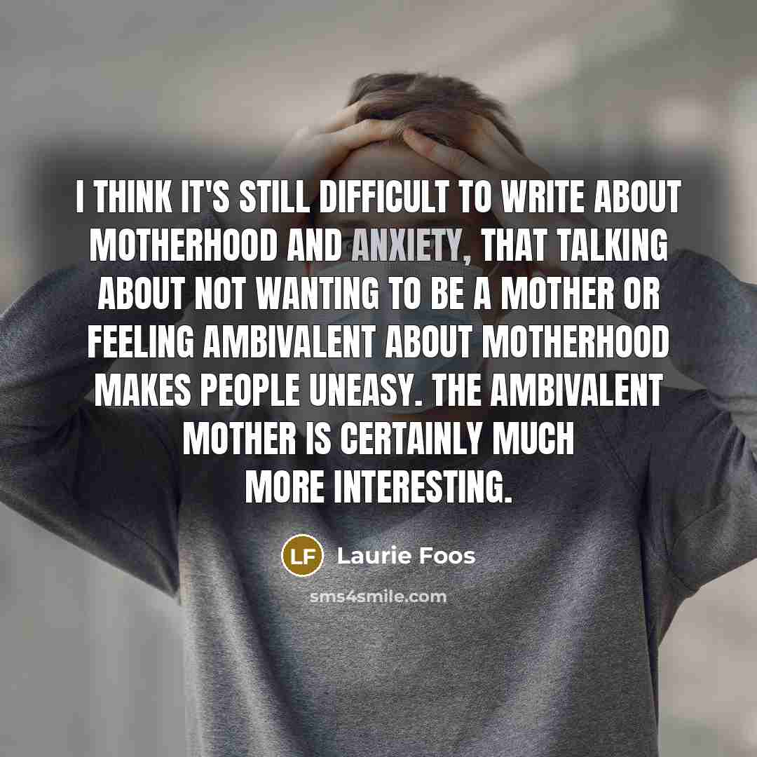 “I think it's still difficult to write about motherhood and anxiety, that talking about not wanting to be a mother or feeling ambivalent about motherhood makes people uneasy. The ambivalent mother is certainly much more interesting.” quote by Laurie Foos