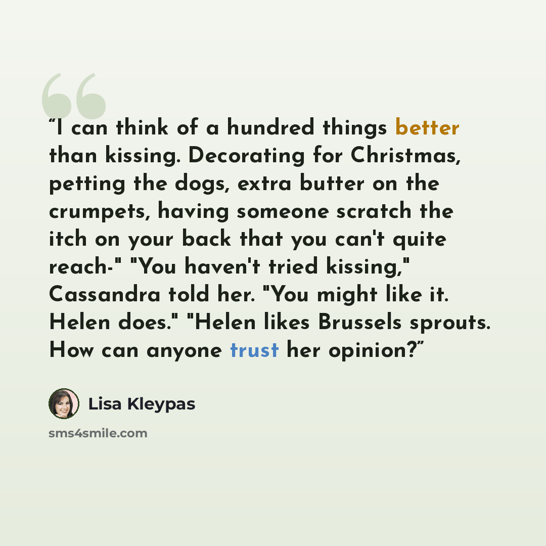 “I can think of a hundred things better than kissing. Decorating for Christmas, petting the dogs, extra butter on the crumpets, having someone scratch the itch on your back that you can't quite reach-" "You haven't tried kissing," Cassandra told her. "You might like it. Helen does." "Helen likes…” quote by Lisa Kleypas
