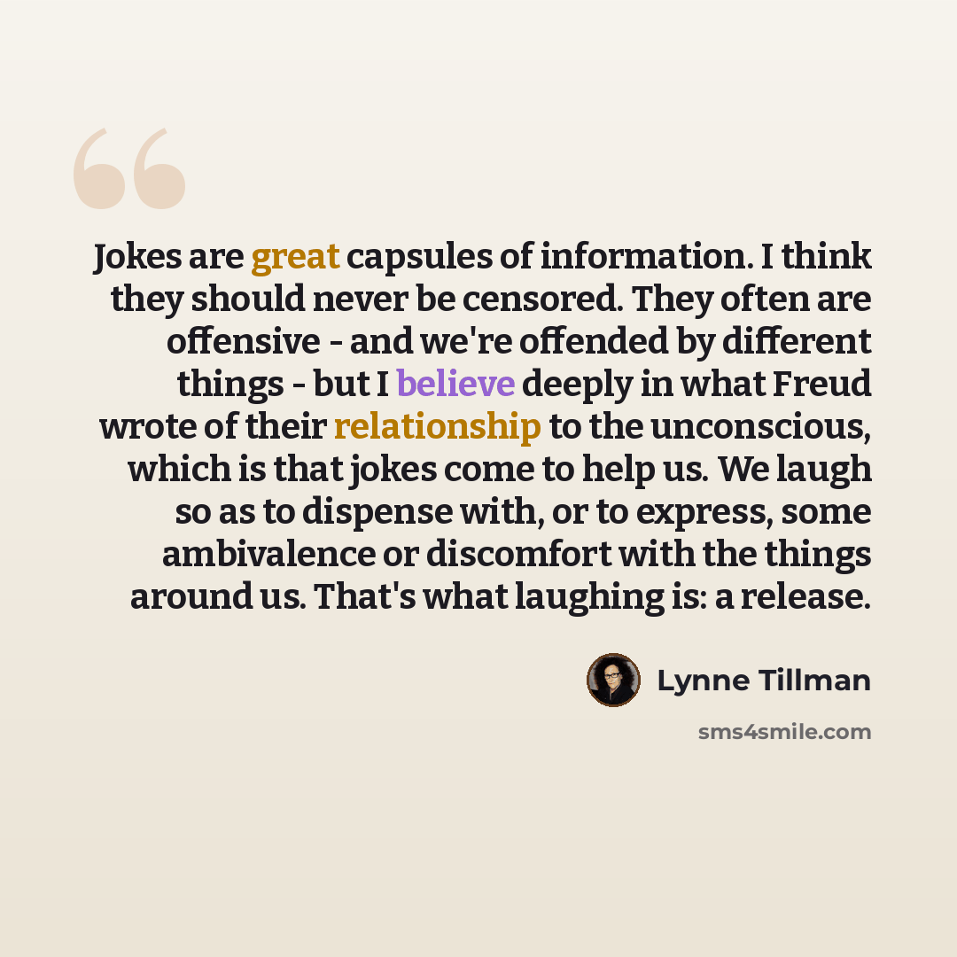 “Jokes are great capsules of information. I think they should never be censored. They often are offensive - and we're offended by different things - but I believe deeply in what Freud wrote of their relationship to the unconscious, which is that jokes come to help us. We laugh so as to dispense…” quote by Lynne Tillman
