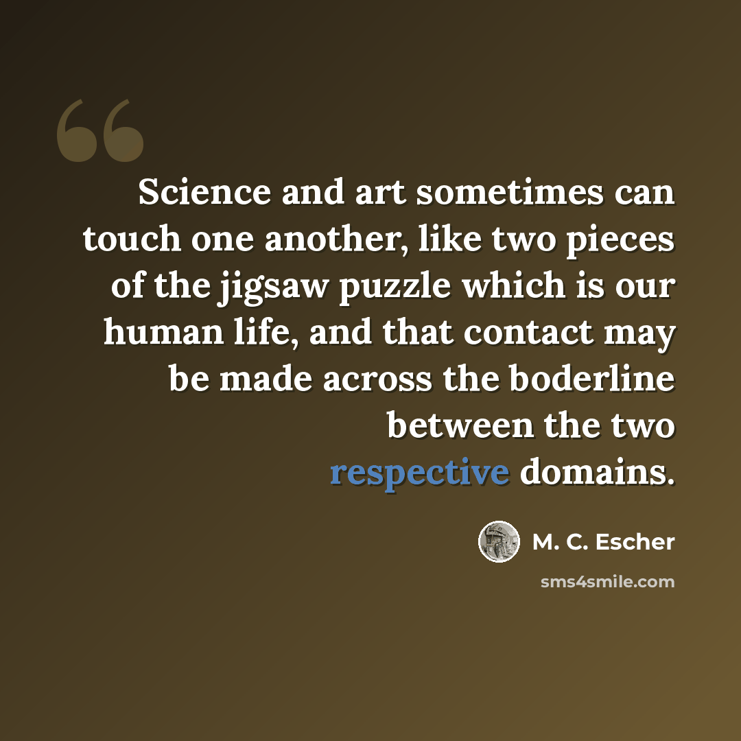 “Science and art sometimes can touch one another, like two pieces of the jigsaw puzzle which is our human life, and that contact may be made across the boderline between the two respective domains.” quote by M. C. Escher