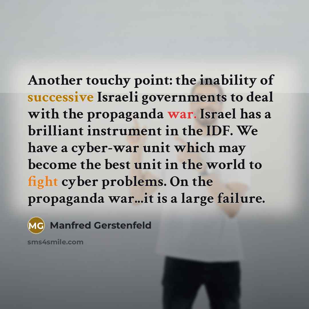 “Another touchy point: the inability of successive Israeli governments to deal with the propaganda war. Israel has a brilliant instrument in the IDF. We have a cyber-war unit which may become the best unit in the world to fight cyber problems. On the propaganda war...it is a large failure.” quote by Manfred Gerstenfeld