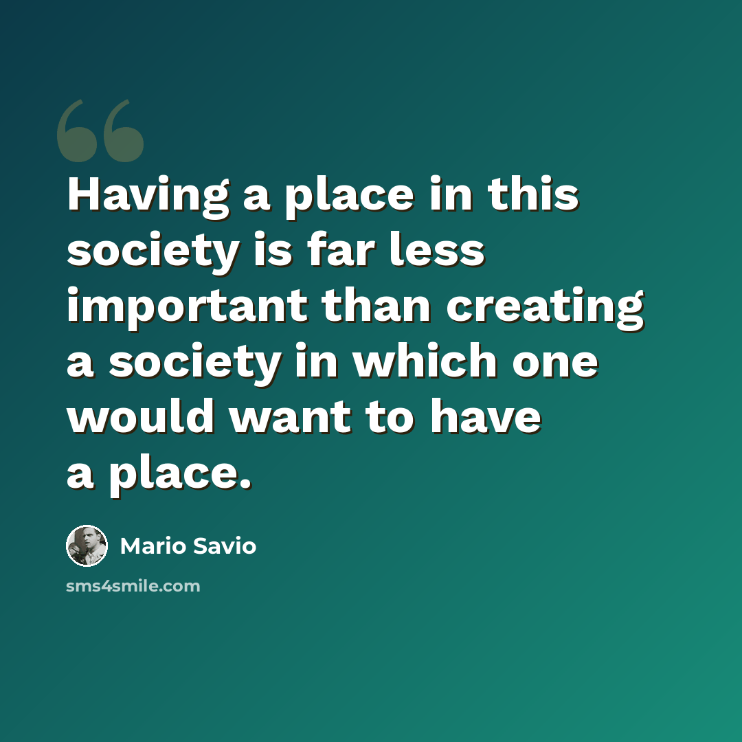 “Having a place in this society is far less important than creating a society in which one would want to have a place.” quote by Mario Savio
