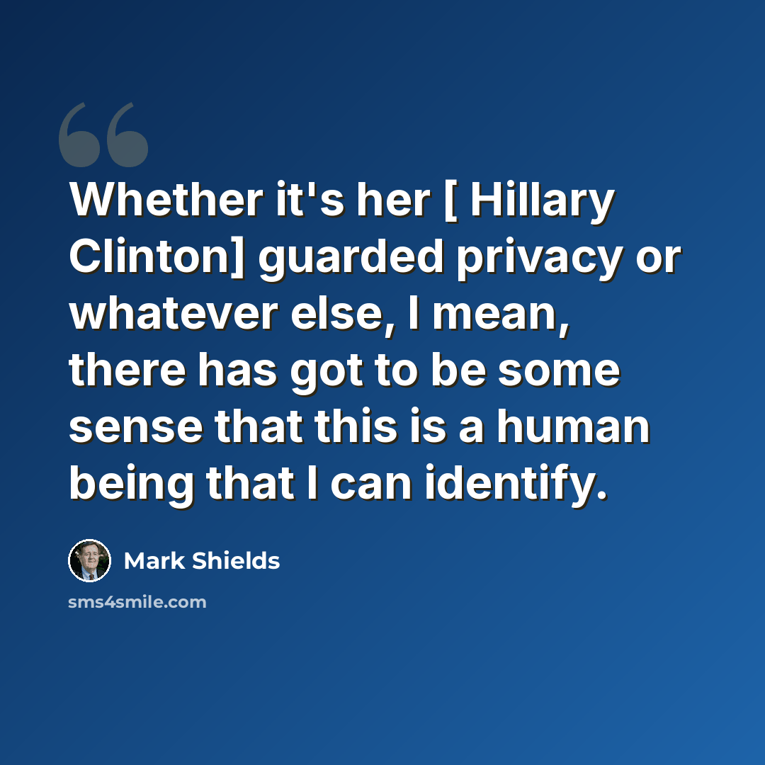 “Whether it's her [ Hillary Clinton] guarded privacy or whatever else, I mean, there has got to be some sense that this is a human being that I can identify.” quote by Mark Shields