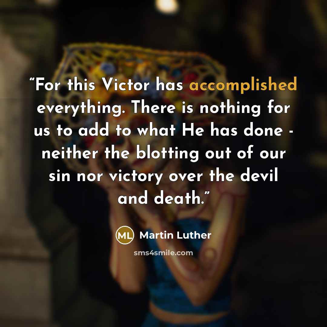 “For this Victor has accomplished everything. There is nothing for us to add to what He has done - neither the blotting out of our sin nor victory over the devil and death.” quote by Martin Luther
