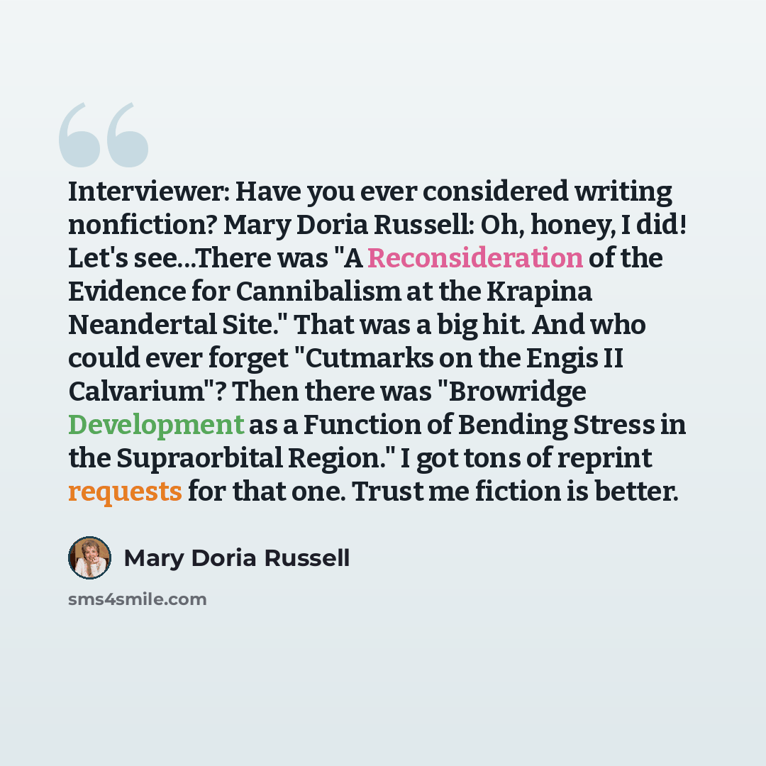 “Interviewer: Have you ever considered writing nonfiction? Mary Doria Russell: Oh, honey, I did! Let's see...There was "A Reconsideration of the Evidence for Cannibalism at the Krapina Neandertal Site." That was a big hit. And who could ever forget "Cutmarks on the Engis II Calvarium"? Then there…” quote by Mary Doria Russell