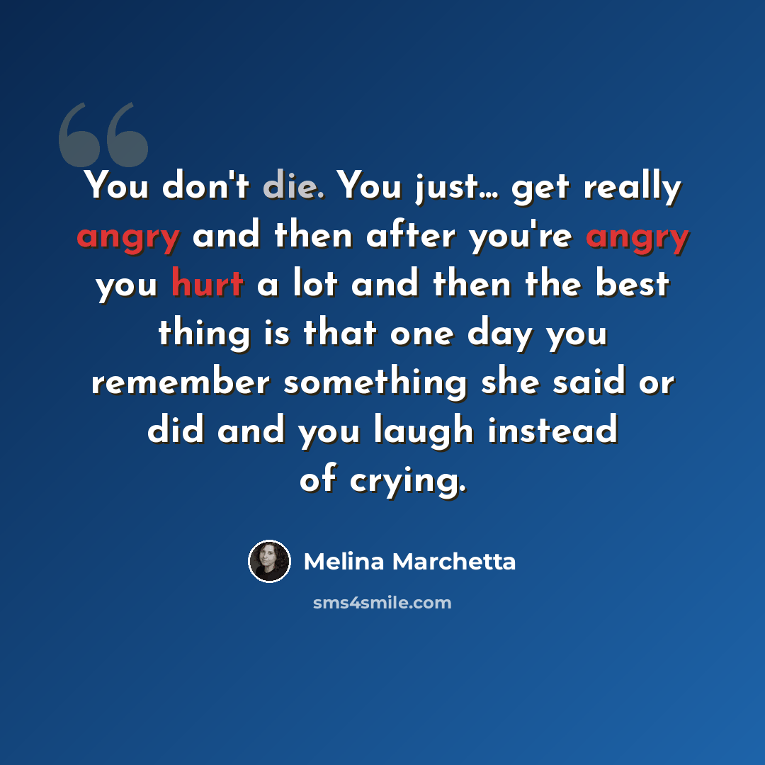 “You don't die. You just... get really angry and then after you're angry you hurt a lot and then the best thing is that one day you remember something she said or did and you laugh instead of crying.” quote by Melina Marchetta