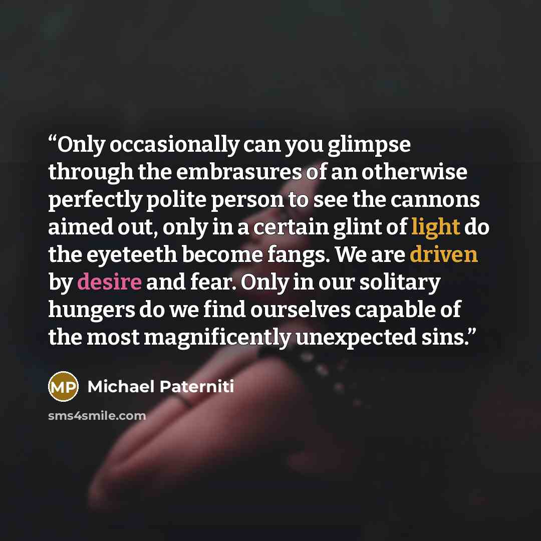 “Only occasionally can you glimpse through the embrasures of an otherwise perfectly polite person to see the cannons aimed out, only in a certain glint of light do the eyeteeth become fangs. We are driven by desire and fear. Only in our solitary hungers do we find ourselves capable of the most…” quote by Michael Paterniti