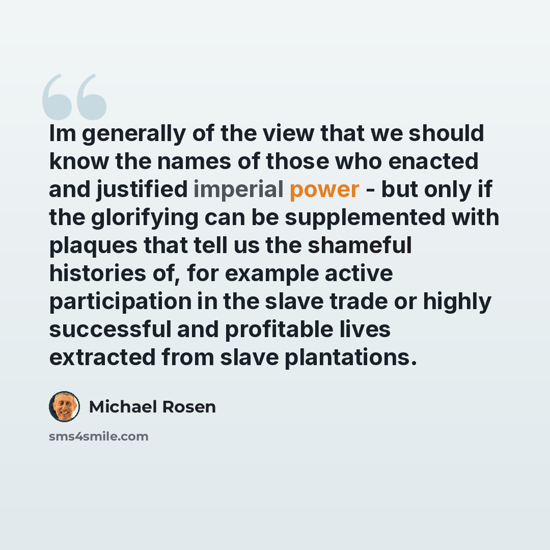 “Im generally of the view that we should know the names of those who enacted and justified imperial power - but only if the glorifying can be supplemented with plaques that tell us the shameful histories of, for example active participation in the slave trade or highly successful and profitable…” quote by Michael Rosen