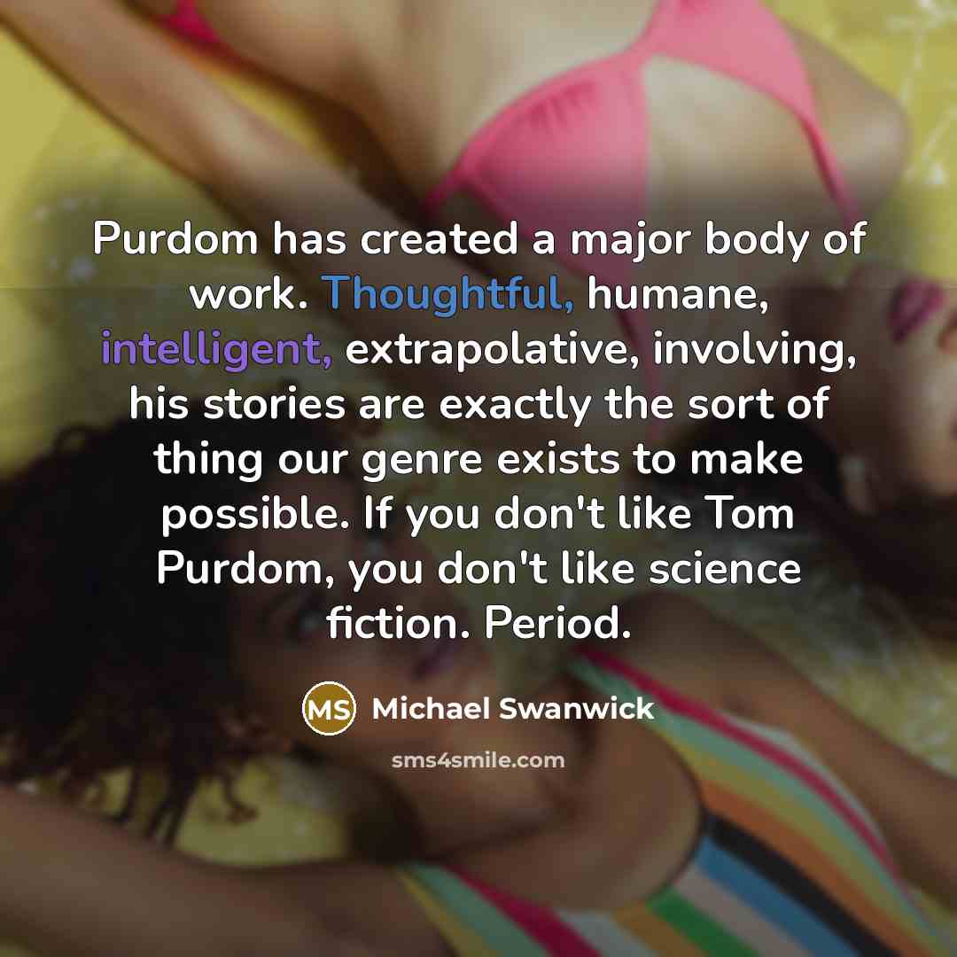“Purdom has created a major body of work. Thoughtful, humane, intelligent, extrapolative, involving, his stories are exactly the sort of thing our genre exists to make possible. If you don't like Tom Purdom, you don't like science fiction. Period.” quote by Michael Swanwick