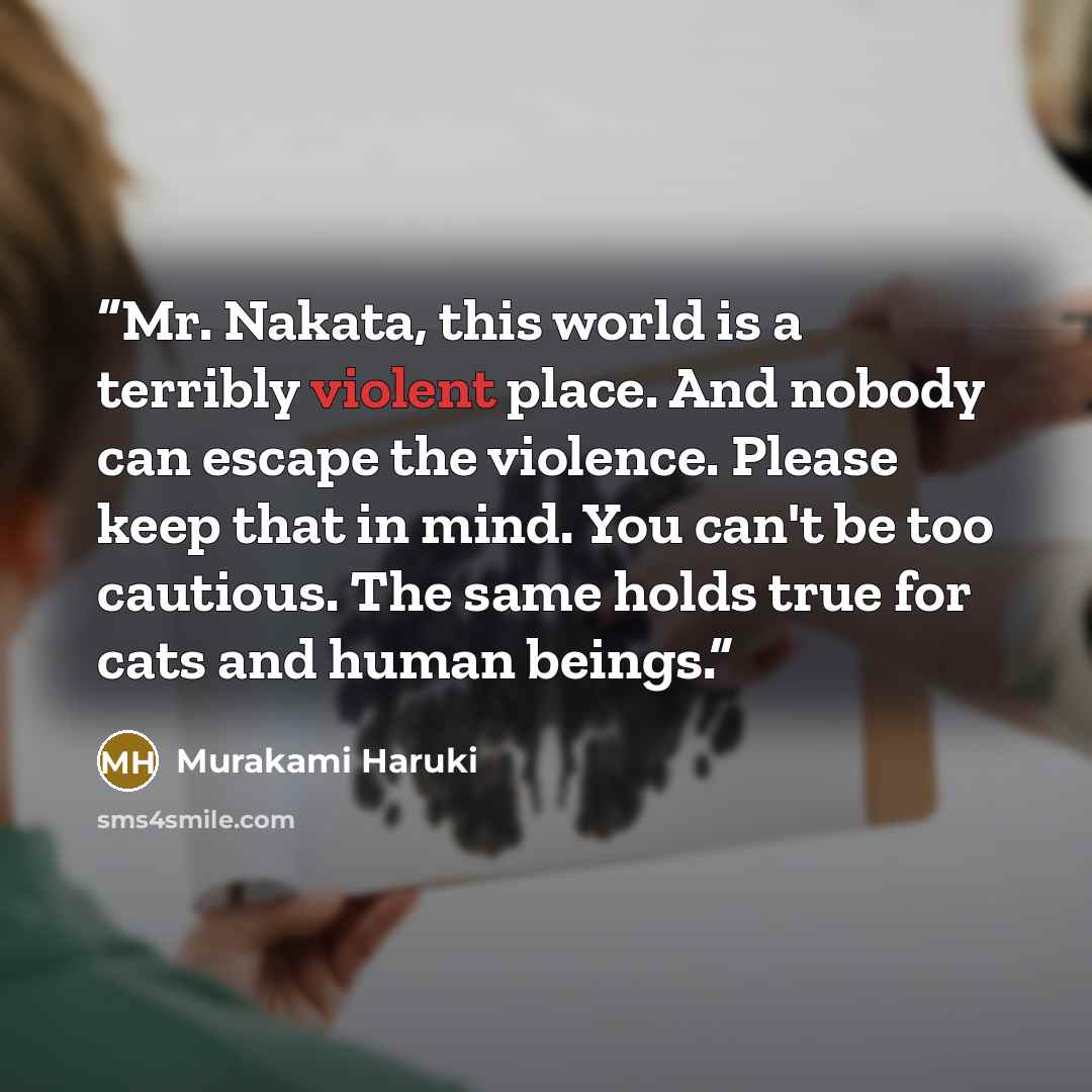 “Mr. Nakata, this world is a terribly violent place. And nobody can escape the violence. Please keep that in mind. You can't be too cautious. The same holds true for cats and human beings.” quote by Murakami Haruki