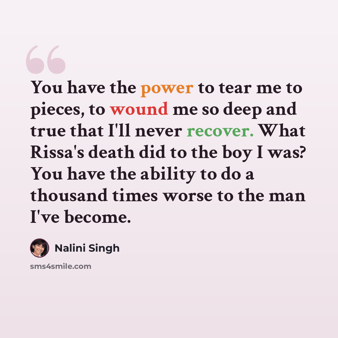 “You have the power to tear me to pieces, to wound me so deep and true that I'll never recover. What Rissa's death did to the boy I was? You have the ability to do a thousand times worse to the man I've become.” quote by Nalini Singh