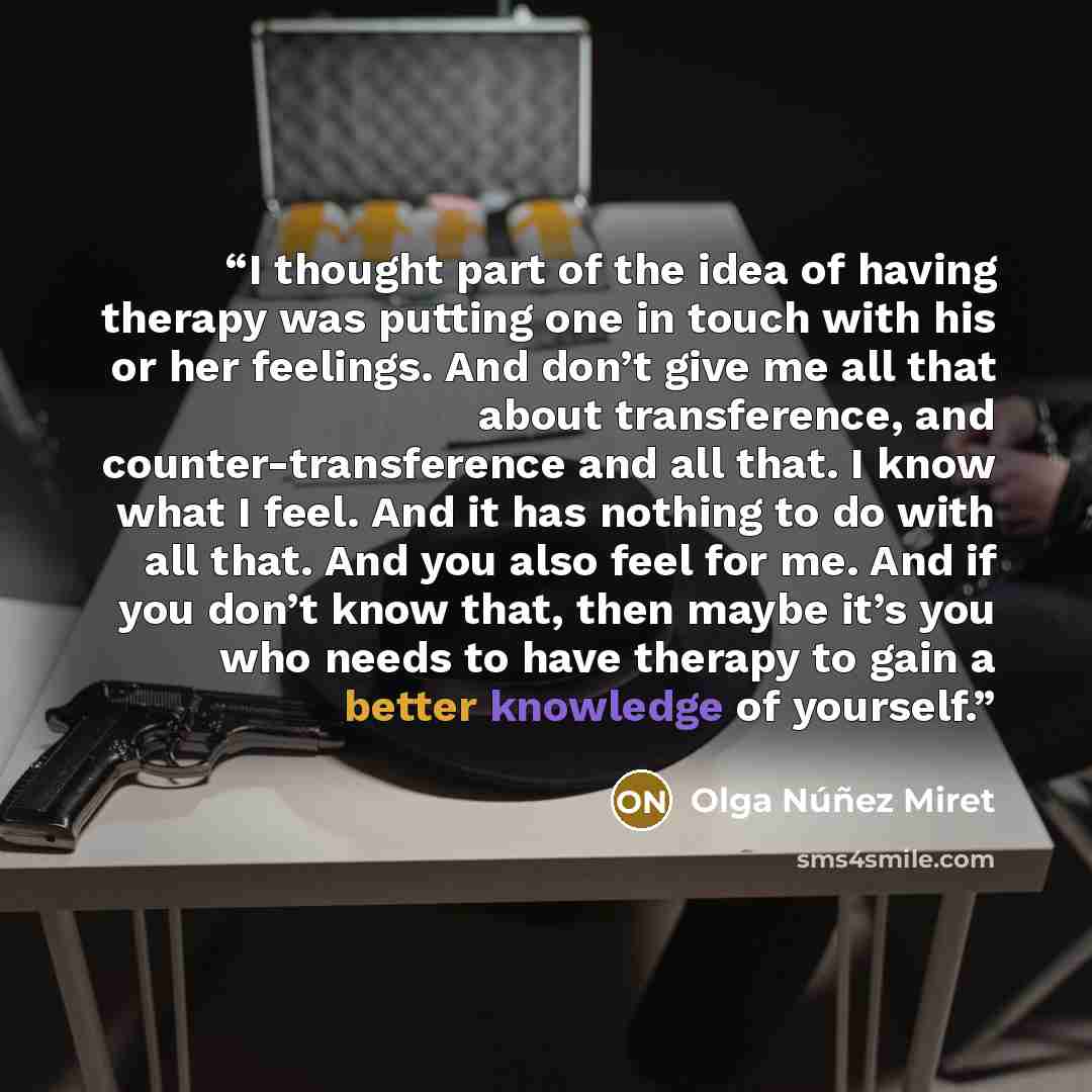 “I thought part of the idea of having therapy was putting one in touch with his or her feelings. And don’t give me all that about transference, and counter-transference and all that. I know what I feel. And it has nothing to do with all that. And you also feel for me. And if you don’t know that…” quote by Olga Núñez Miret