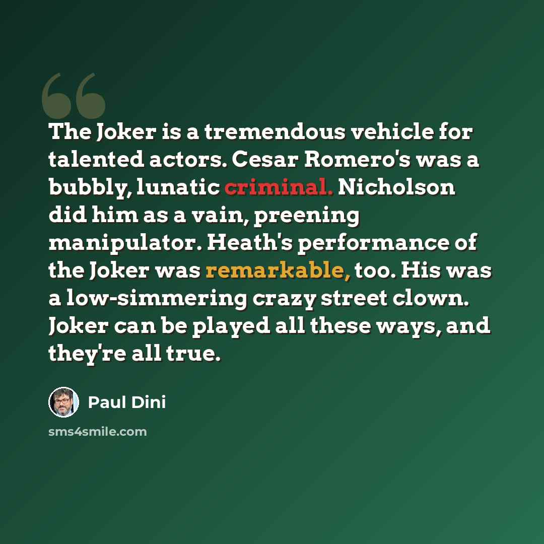 “The Joker is a tremendous vehicle for talented actors. Cesar Romero's was a bubbly, lunatic criminal. Nicholson did him as a vain, preening manipulator. Heath's performance of the Joker was remarkable, too. His was a low-simmering crazy street clown. Joker can be played all these ways, and they're…” quote by Paul Dini