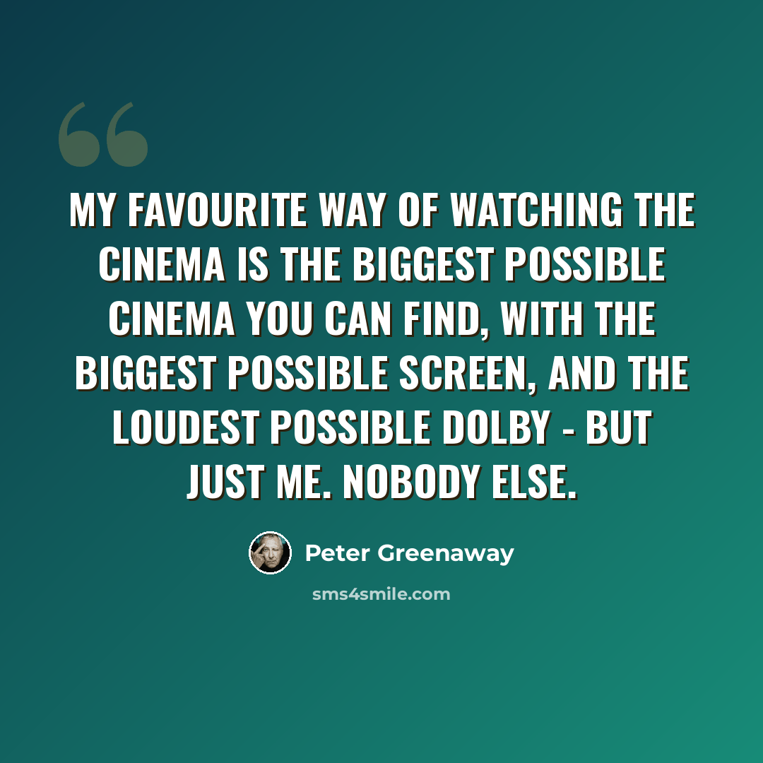 “My favourite way of watching the cinema is the biggest possible cinema you can find, with the biggest possible screen, and the loudest possible Dolby - but just me. Nobody else.” quote by Peter Greenaway
