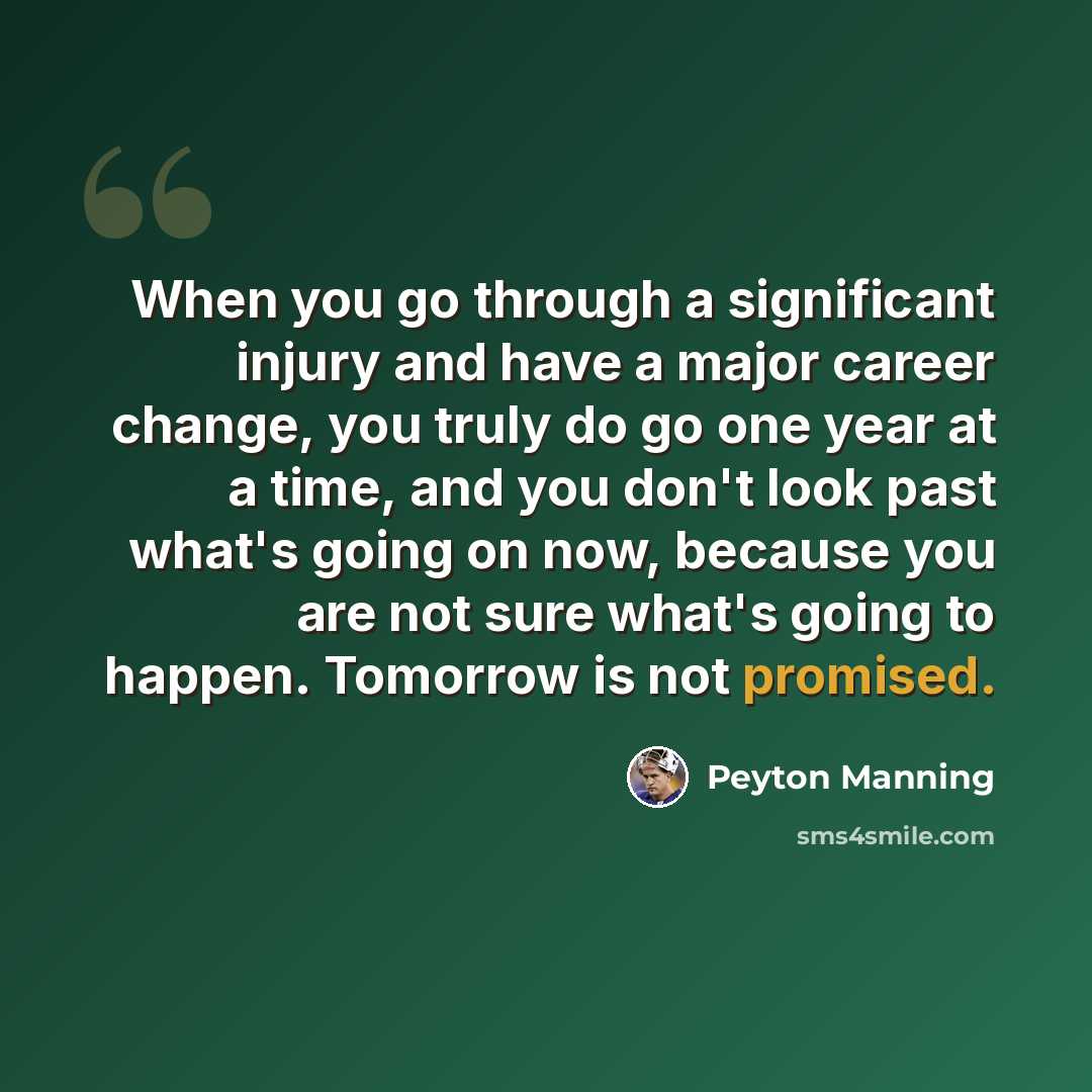 “When you go through a significant injury and have a major career change, you truly do go one year at a time, and you don't look past what's going on now, because you are not sure what's going to happen. Tomorrow is not promised.” quote by Peyton Manning