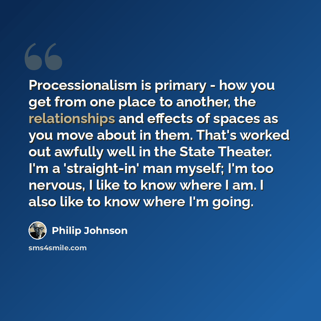 “Processionalism is primary - how you get from one place to another, the relationships and effects of spaces as you move about in them. That's worked out awfully well in the State Theater. I'm a 'straight-in' man myself; I'm too nervous, I like to know where I am. I also like to know where I'm going.” quote by Philip Johnson